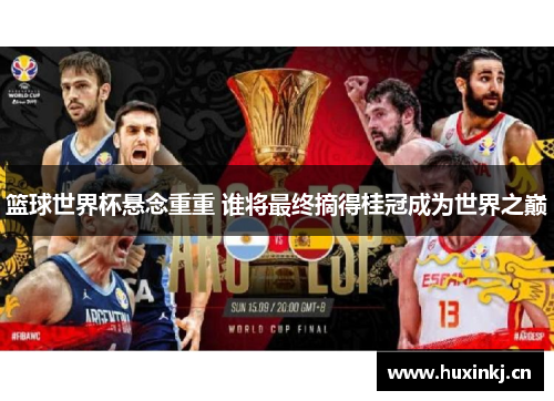 篮球世界杯悬念重重 谁将最终摘得桂冠成为世界之巅