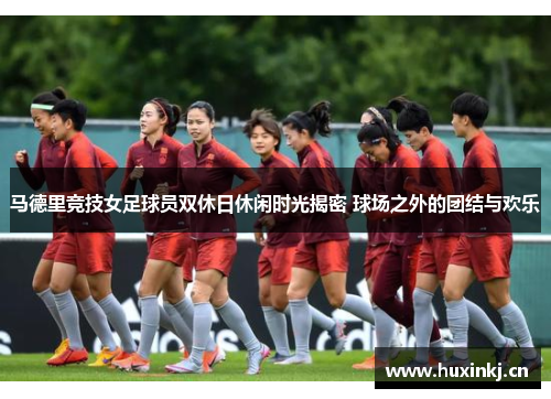 马德里竞技女足球员双休日休闲时光揭密 球场之外的团结与欢乐